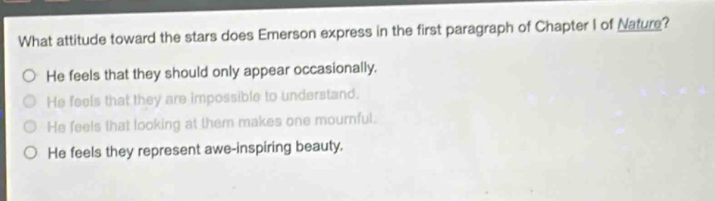 what attitude toward the stars does emerson express in the first paragraph of chapter i of nature?\nhe feels that they should only appear occasionally.\nhe feels that they are impossible to understand.\nhe feels that looking at them makes one mournful.\nhe feels they represent awe - inspiring beauty.