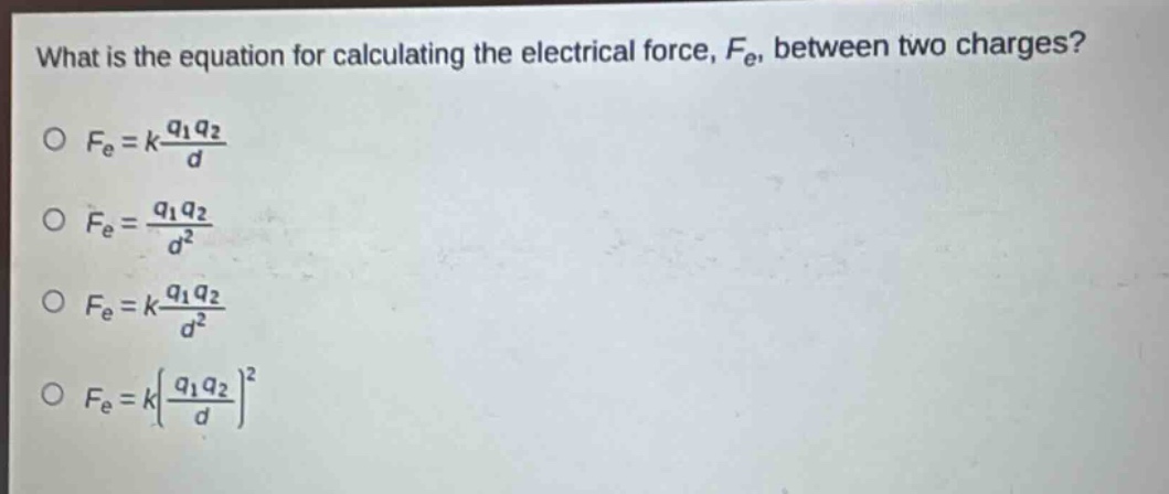 what is the equation for calculating the electrical force, $f_e$, between two charges?\n$f_e = k\\frac{q_1q_2}{d}$\n$f_e = \\frac{q_1q_2}{d^2}$\n$f_e = k\\frac{q_1q_2}{d^2}$\n$f_e = k(\\frac{q_1q_2}{d})^2$