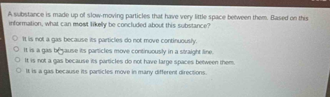 a substance is made up of slow - moving particles that have very little space between them. based on this information, what can most likely be concluded about this substance?\no it is not a gas because its particles do not move continuously.\no it is a gas because its particles move continuously in a straight line.\no it is not a gas because its particles do not have large spaces between them.\no it is a gas because its particles move in many different directions.