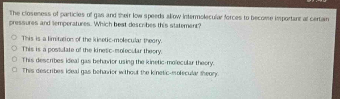 the closeness of particles of gas and their low speeds allow intermolecular forces to become important at certain pressures and temperatures. which best describes this statement?\no this is a limitation of the kinetic - molecular theory.\no this is a postulate of the kinetic - molecular theory.\no this describes ideal gas behavior using the kinetic - molecular theory.\no this describes ideal gas behavior without the kinetic - molecular theory.