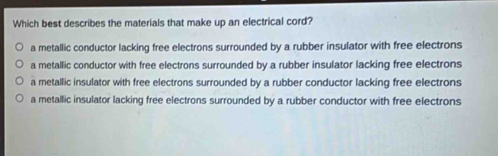 which best describes the materials that make up an electrical cord?\no a metallic conductor lacking free electrons surrounded by a rubber insulator with free electrons\no a metallic conductor with free electrons surrounded by a rubber insulator lacking free electrons\no a metallic insulator with free electrons surrounded by a rubber conductor lacking free electrons\no a metallic insulator lacking free electrons surrounded by a rubber conductor with free electrons