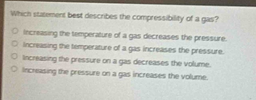 which statement best describes the compressibility of a gas?\nincreasing the temperature of a gas decreases the pressure.\nincreasing the temperature of a gas increases the pressure.\nincreasing the pressure on a gas decreases the volume.\nincreasing the pressure on a gas increases the volume.