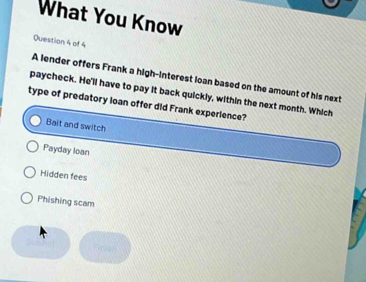 what you know\nquestion 4 of 4\na lender offers frank a high - interest loan based on the amount of his next paycheck. hell have to pay it back quickly, within the next month. which type of predatory loan offer did frank experience?\nbait and switch\npayday loan\nhidden fees\nphishing scam