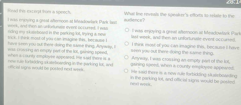 read this excerpt from a speech. i was enjoying a great afternoon at meadowlark park last week, and then an unfortunate event occurred. i was riding my skateboard in the parking lot, trying a new trick. i think most of you can imagine this, because i have seen you out there doing the same thing. anyway, i was crossing an empty part of the lot, gaining speed, when a county employee appeared. he said there is a new rule forbidding skateboarding in the parking lot, and official signs would be posted next week. what line reveals the speakers efforts to relate to the audience? o i was enjoying a great afternoon at meadowlark park last week, and then an unfortunate event occurred. o i think most of you can imagine this, because i have seen you out there doing the same thing. o anyway, i was crossing an empty part of the lot, gaining speed, when a county employee appeared. o he said there is a new rule forbidding skateboarding in the parking lot, and official signs would be posted next week.