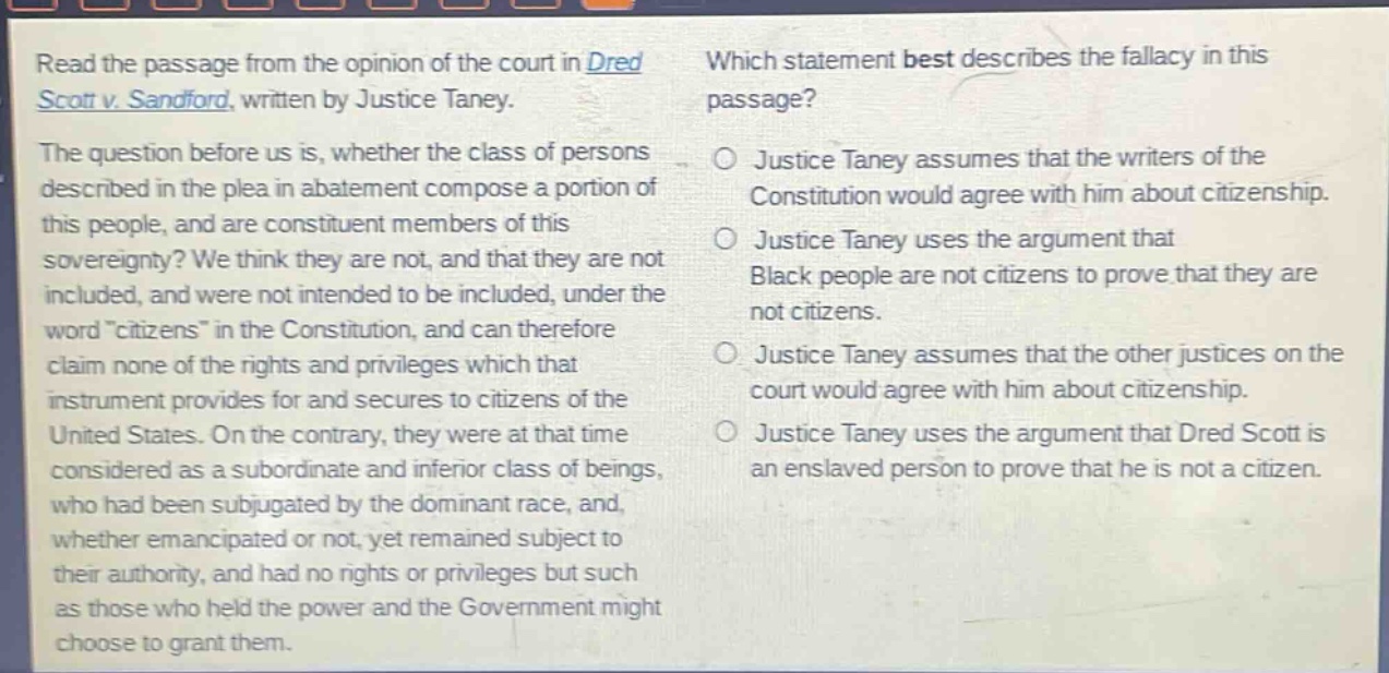 read the passage from the opinion of the court in dred scott v. sandford, written by justice taney. the question before us is, whether the class of persons described in the plea in abatement compose a portion of this people, and are constituent members of this sovereignty? we think they are not, and that they are not included, and were not intended to be included, under the word citizens in the constitution, and can therefore claim none of the rights and privileges which that instrument provides for and secures to citizens of the united states. on the contrary, they were at that time considered as a subordinate and inferior class of beings, who had been subjugated by the dominant race, and, whether emancipated or not, yet remained subject to their authority, and had no rights or privileges but such as those who held the power and the government might choose to grant them. which statement best describes the fallacy in this passage? justice taney assumes that the writers of the constitution would agree with him about citizenship. justice taney uses the argument that black people are not citizens to prove that they are not citizens. justice taney assumes that the other justices on the court would agree with him about citizenship. justice taney uses the argument that dred scott is an enslaved person to prove that he is not a citizen.