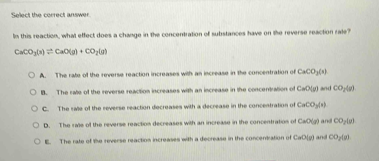 select the correct answer.\nin this reaction, what effect does a change in the concentration of substances have on the reverse reaction rate?\ncaco₃(s) ⇌ cao(g) + co₂(g)\n\na. the rate of the reverse reaction increases with an increase in the concentration of caco₃(s).\nb. the rate of the reverse reaction increases with an increase in the concentration of cao(g) and co₂(g).\nc. the rate of the reverse reaction decreases with a decrease in the concentration of caco₃(s).\nd. the rate of the reverse reaction decreases with an increase in the concentration of cao(g) and co₂(g).\ne. the rate of the reverse reaction increases with a decrease in the concentration of cao(g) and co₂(g).