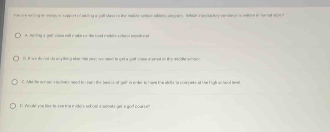 you are writing an essay in support of adding a golf class to the middle school athletic program. which introductory sentence is written in formal style?\na. adding a golf class will make us the best middle school anywhere!\nb. if we do not do anything else this year, we need to get a golf class started at the middle school.\nc. middle school students need to learn the basics of golf in order to have the skills to compete at the high school level.\nd. would you like to see the middle school students get a golf course?