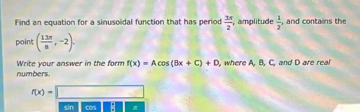find an equation for a sinusoidal function that has period $\frac{3pi}{2}$, amplitude $\frac{1}{2}$, and contains the point $(\frac{13pi}{8}, - 2)$. write your answer in the form $f(x)=acos(bx + c)+d$, where $a$, $b$, $c$, and $d$ are real numbers. $f(x)=$