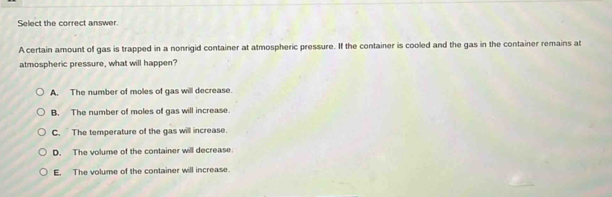 select the correct answer.\na certain amount of gas is trapped in a nonrigid container at atmospheric pressure. if the container is cooled and the gas in the container remains at atmospheric pressure, what will happen?\n\na. the number of moles of gas will decrease.\nb. the number of moles of gas will increase.\nc. the temperature of the gas will increase.\nd. the volume of the container will decrease.\ne. the volume of the container will increase.