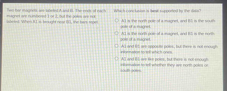 two bar magnets are labeled a and b. the ends of each magnet are numbered 1 or 2, but the poles are not labeled. when a1 is brought near b1, the bars repel. which conclusion is best supported by the data? o a1 is the north pole of a magnet, and b1 is the south pole of a magnet. o a1 is the north pole of a magnet, and b1 is the north pole of a magnet. o a1 and b1 are opposite poles, but there is not enough information to tell which ones. o a1 and b1 are like poles, but there is not enough information to tell whether they are north poles or south poles.