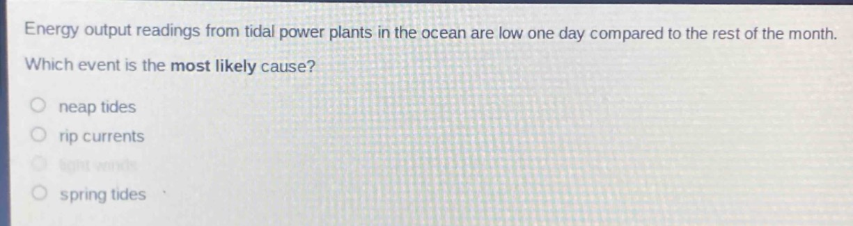 energy output readings from tidal power plants in the ocean are low one day compared to the rest of the month. which event is the most likely cause?\no neap tides\no rip currents\no light winds\no spring tides