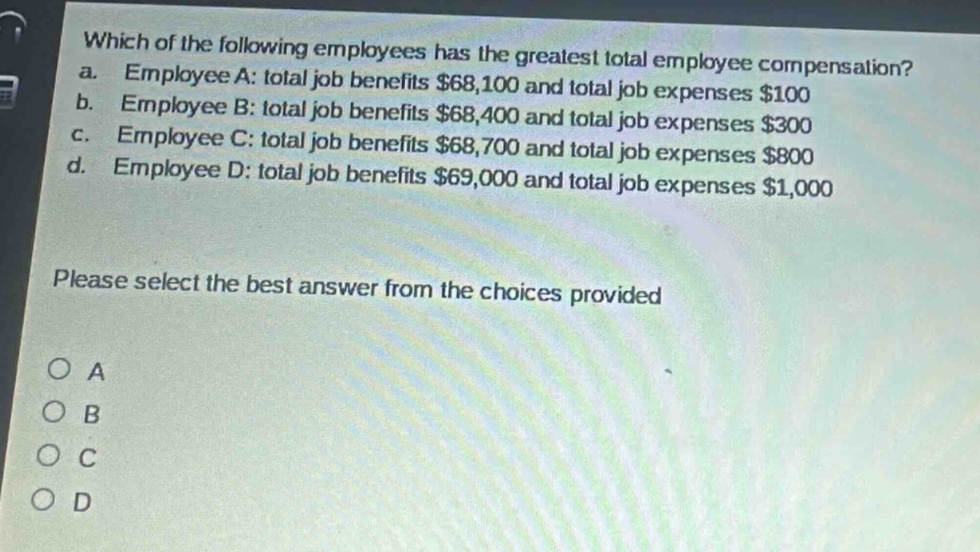 which of the following employees has the greatest total employee compensation?\na. employee a: total job benefits $68,100 and total job expenses $100\nb. employee b: total job benefits $68,400 and total job expenses $300\nc. employee c: total job benefits $68,700 and total job expenses $800\nd. employee d: total job benefits $69,000 and total job expenses $1,000\n\nplease select the best answer from the choices provided\n\no a\no b\no c\no d