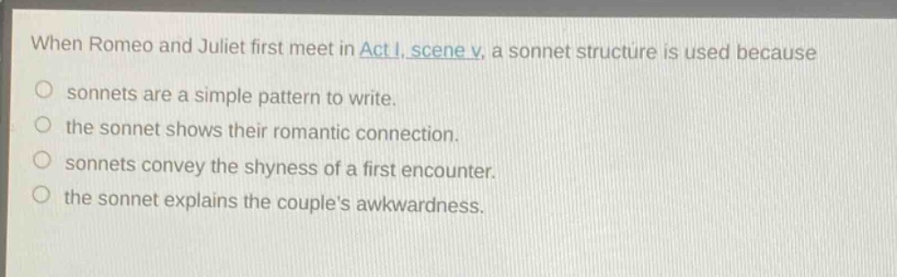 when romeo and juliet first meet in act i, scene v, a sonnet structure is used because\no sonnets are a simple pattern to write.\no the sonnet shows their romantic connection.\no sonnets convey the shyness of a first encounter.\no the sonnet explains the couples awkwardness.