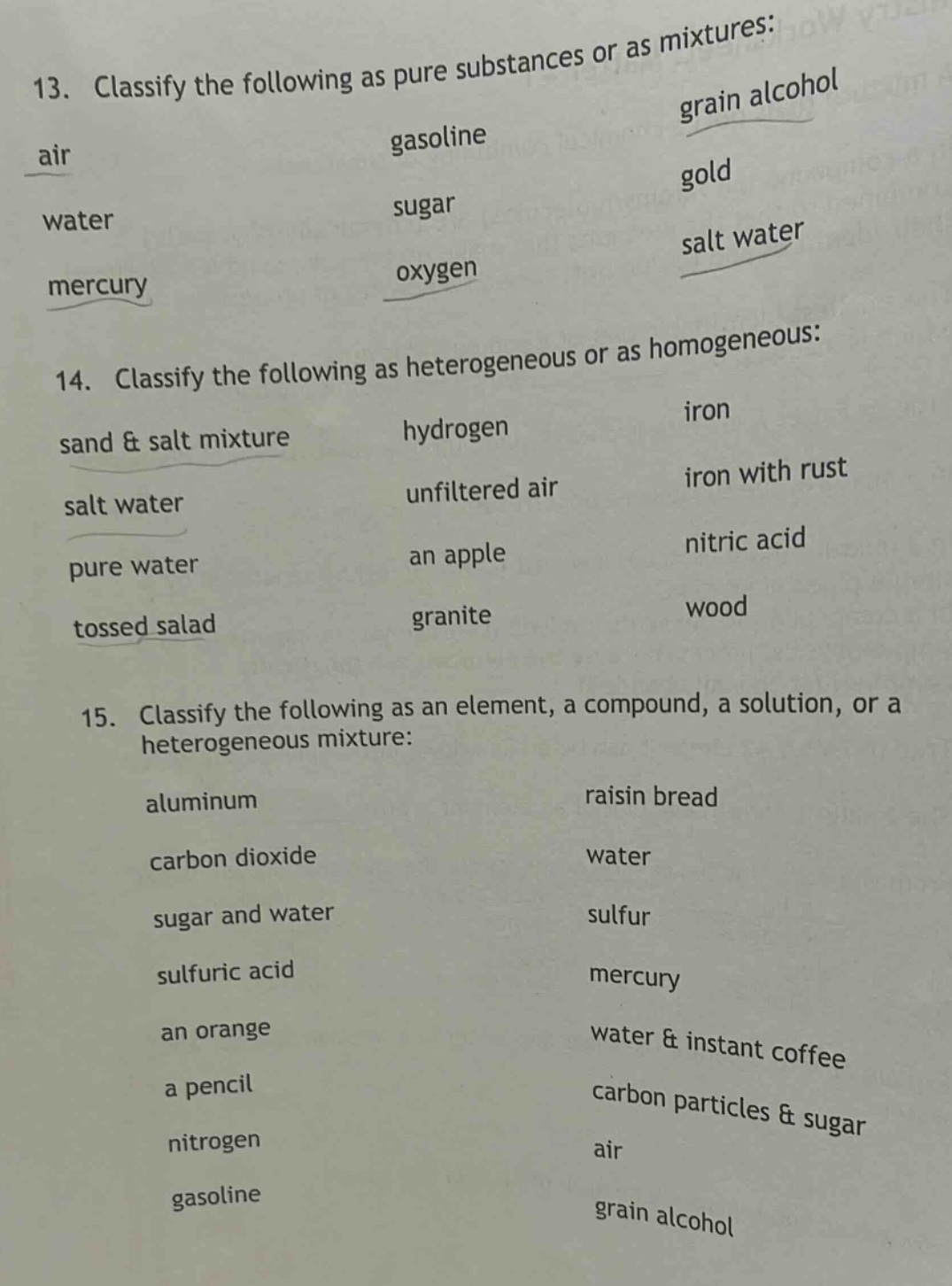 13. classify the following as pure substances or as mixtures: air, gasoline, grain alcohol, water, sugar, gold, mercury, oxygen, salt water\n14. classify the following as heterogeneous or as homogeneous: sand & salt mixture, hydrogen, iron, salt water, unfiltered air, iron with rust, pure water, an apple, nitric acid, tossed salad, granite, wood\n15. classify the following as an element, a compound, a solution, or a heterogeneous mixture: aluminum, raisin bread, carbon dioxide, water, sugar and water, sulfur, sulfuric acid, mercury, an orange, water & instant coffee, a pencil, carbon particles & sugar, nitrogen, air, gasoline, grain alcohol