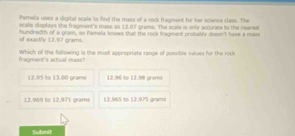 pamela uses a digital scale to find the mass of a rock fragment for her science class. the scale displays the fragments mass as 12.97 grams. the scale is only accurate to the nearest hundredth of a gram, so pamela knows that the rock fragment probably doesnt have a mass of exactly 12.97 grams. which of the following is the most appropriate range of possible values for the rock fragments actual mass? 12.95 to 13.00 grams 12.96 to 12.98 grams 12.969 to 12.971 grams 12.965 to 12.975 grams