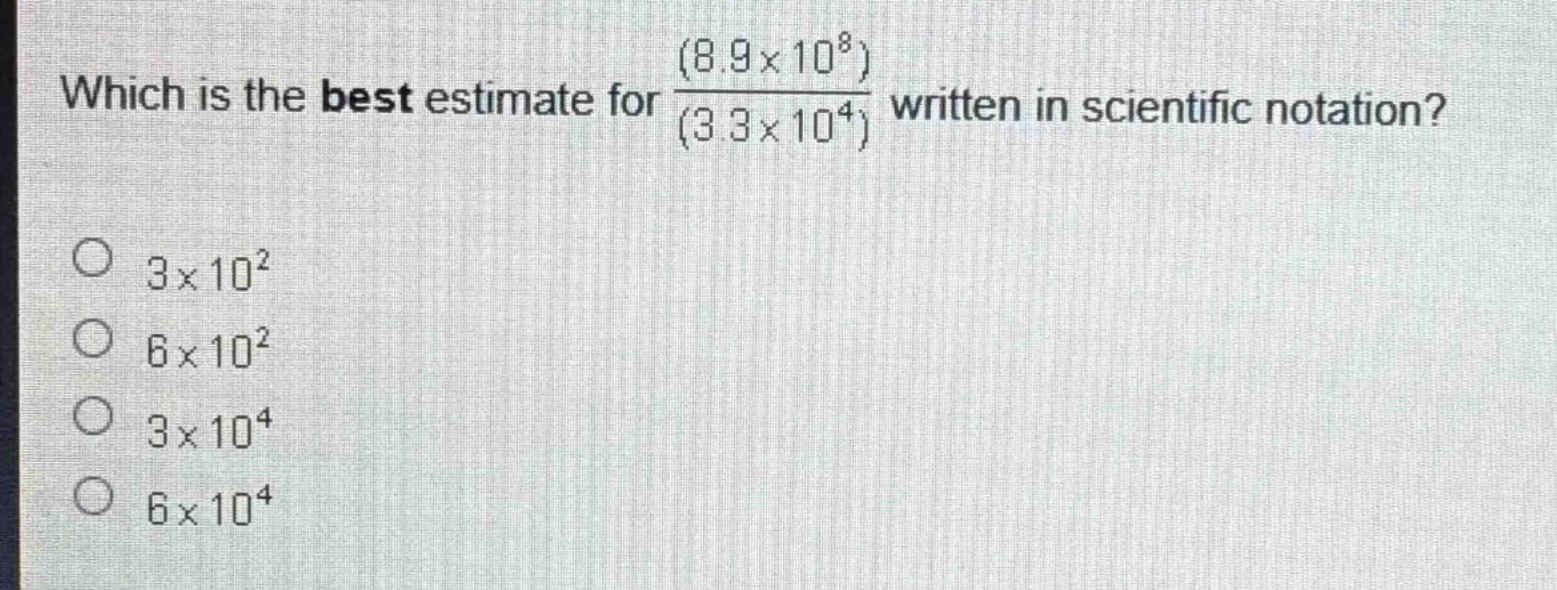 which is the best estimate for $\frac{(8.9\times10^{8})}{(3.3\times10^{4})}$ written in scientific notation?\n$3\times10^{2}$\n$6\times10^{2}$\n$3\times10^{4}$\n$6\times10^{4}$