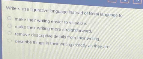 writers use figurative language instead of literal language to\nmake their writing easier to visualize.\nmake their writing more straightforward.\nremove descriptive details from their writing.\ndescribe things in their writing exactly as they are.