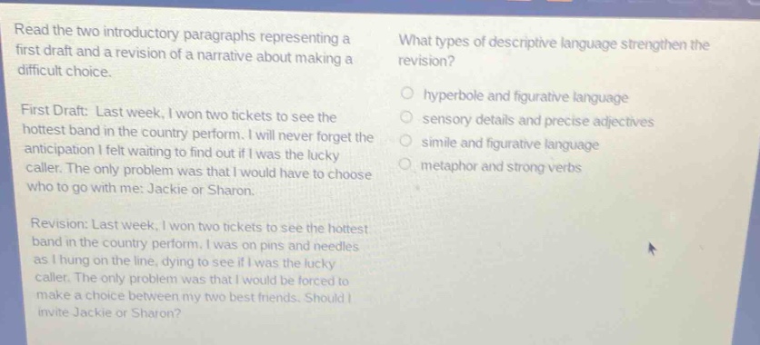 read the two introductory paragraphs representing a first draft and a revision of a narrative about making a difficult choice.\nfirst draft: last week, i won two tickets to see the hottest band in the country perform. i will never forget the anticipation i felt waiting to find out if i was the lucky caller. the only problem was that i would have to choose who to go with me: jackie or sharon.\nrevision: last week, i won two tickets to see the hottest band in the country perform. i was on pins and needles as i hung on the line, dying to see if i was the lucky caller. the only problem was that i would be forced to make a choice between my two best friends. should i invite jackie or sharon?\nwhat types of descriptive language strengthen the revision?\n○ hyperbole and figurative language\n○ sensory details and precise adjectives\n○ simile and figurative language\n○ metaphor and strong verbs