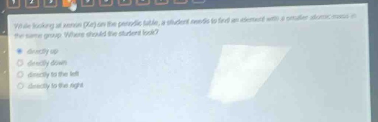 while looking at xenon (xe) on the periodic table, a student needs to find an element with a smaller atomic mass in the same group. where should the student look?\n- directly up\n- directly down\n- directly to the left\n- directly to the right