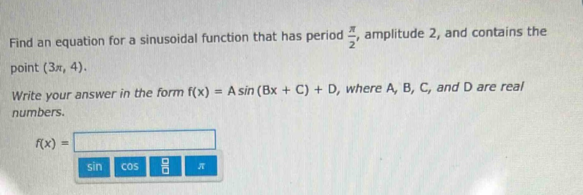 find an equation for a sinusoidal function that has period $\frac{pi}{2}$, amplitude 2, and contains the point $(3pi, 4)$. write your answer in the form f(x) = a sin (bx + c) + d, where a, b, c, and d are real numbers. f(x) =