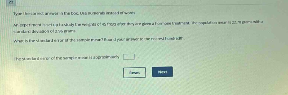 type the correct answer in the box. use numerals instead of words. an experiment is set up to study the weights of 45 frogs after they are given a hormone treatment. the population mean is 22.70 grams with a standard deviation of 2.96 grams. what is the standard error of the sample mean? round your answer to the nearest hundredth. the standard error of the sample mean is approximately