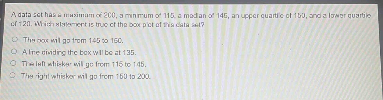 a data set has a maximum of 200, a minimum of 115, a median of 145, an upper quartile of 150, and a lower quartile of 120. which statement is true of the box plot of this data set?\nthe box will go from 145 to 150.\na line dividing the box will be at 135.\nthe left whisker will go from 115 to 145.\nthe right whisker will go from 150 to 200.