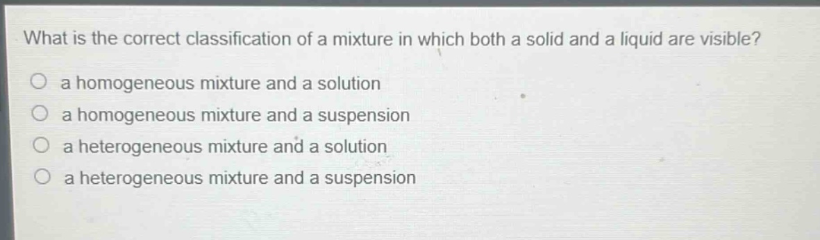 what is the correct classification of a mixture in which both a solid and a liquid are visible?\no a homogeneous mixture and a solution\no a homogeneous mixture and a suspension\no a heterogeneous mixture and a solution\no a heterogeneous mixture and a suspension