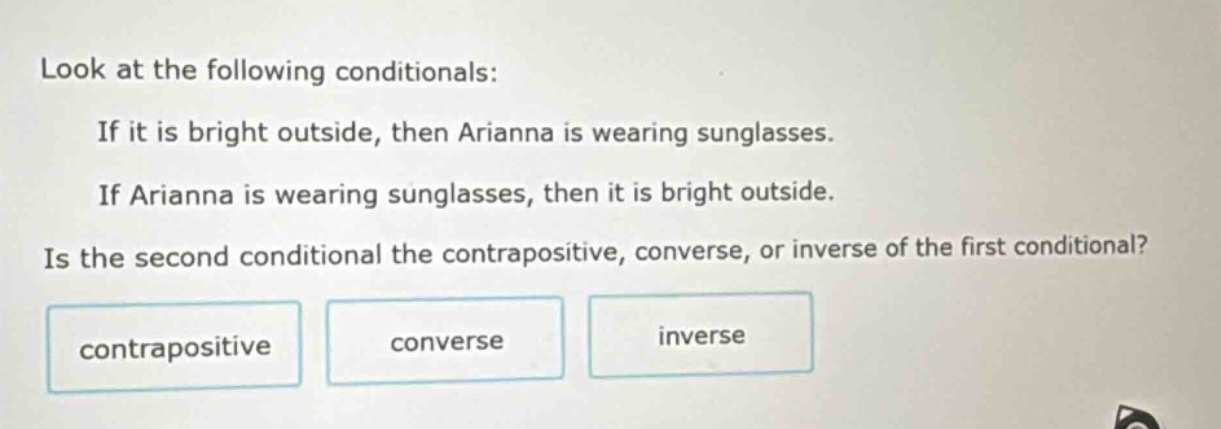 look at the following conditionals: if it is bright outside, then arianna is wearing sunglasses. if arianna is wearing sunglasses, then it is bright outside. is the second conditional the contrapositive, converse, or inverse of the first conditional? contrapositive converse inverse