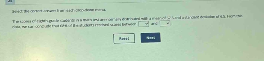 select the correct answer from each drop - down menu. the scores of eighth - grade students in a math test are normally distributed with a mean of 57.5 and a standard deviation of 6.5. from this data, we can conclude that 68% of the students received scores between and.