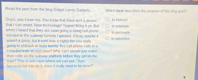 read the post from the blog gidget loves gadgets. guys, you know me. you know that there isnt a device that i can resist. new technology! yippee! bring it on. but when i heard that they are soon going to bring cell - phone service to the subway tunnels i gasped. (okay, maybe it wasnt a gasp, but it sure was a sigh!) are you really going to unleash at least twenty - five cell - phone calls in a crowded train at rush hour? why cant people just make their calls on the subway platform before they get on the train? this is one case where we can ask, “just because we can do it, does it really need to be done?” which best describes the purpose of this blog post? to instruct to entertain to persuade to advertise