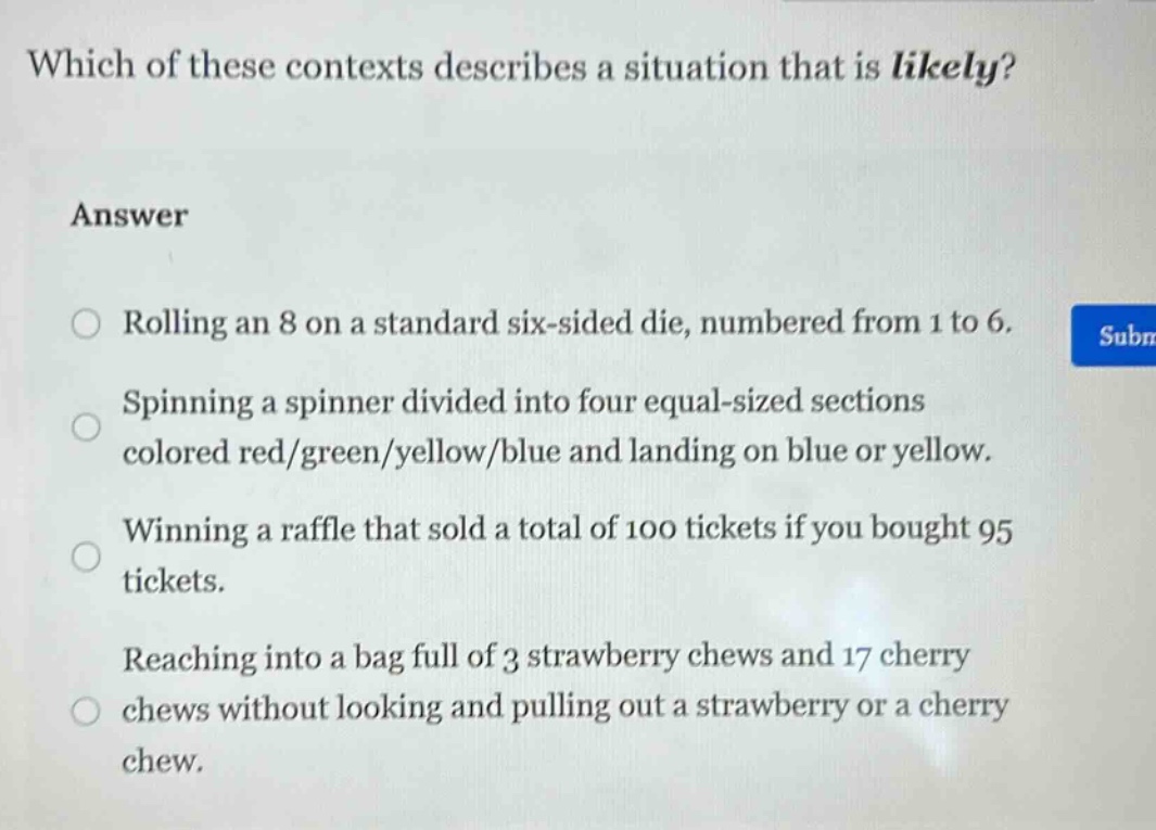 which of these contexts describes a situation that is likely?\nanswer\nrolling an 8 on a standard six - sided die, numbered from 1 to 6.\nspinning a spinner divided into four equal - sized sections colored red/green/yellow/blue and landing on blue or yellow.\nwinning a raffle that sold a total of 100 tickets if you bought 95 tickets.\nreaching into a bag full of 3 strawberry chews and 17 cherry chews without looking and pulling out a strawberry or a cherry chew.
