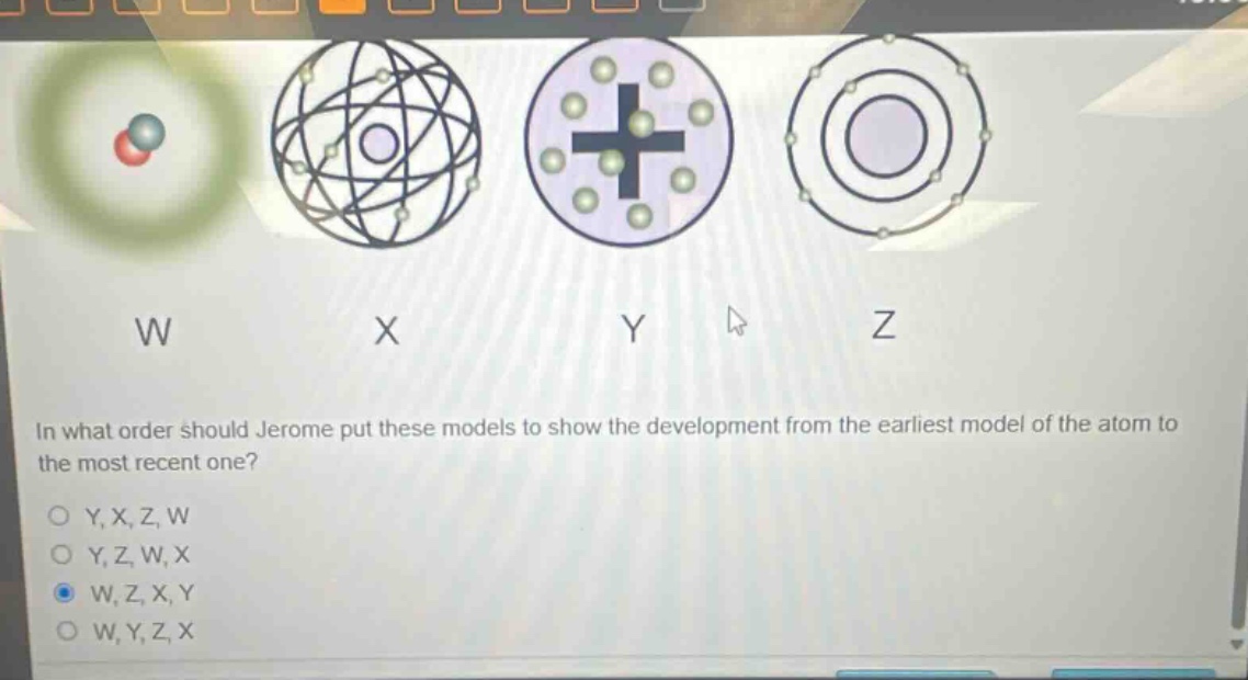 in what order should jerome put these models to show the development from the earliest model of the atom to the most recent one?\no y, x, z, w\no y, z, w, x\no w, z, x, y\no w, y, z, x