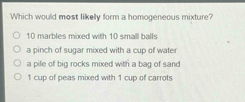 which would most likely form a homogeneous mixture?\no 10 marbles mixed with 10 small balls\no a pinch of sugar mixed with a cup of water\no a pile of big rocks mixed with a bag of sand\no 1 cup of peas mixed with 1 cup of carrots