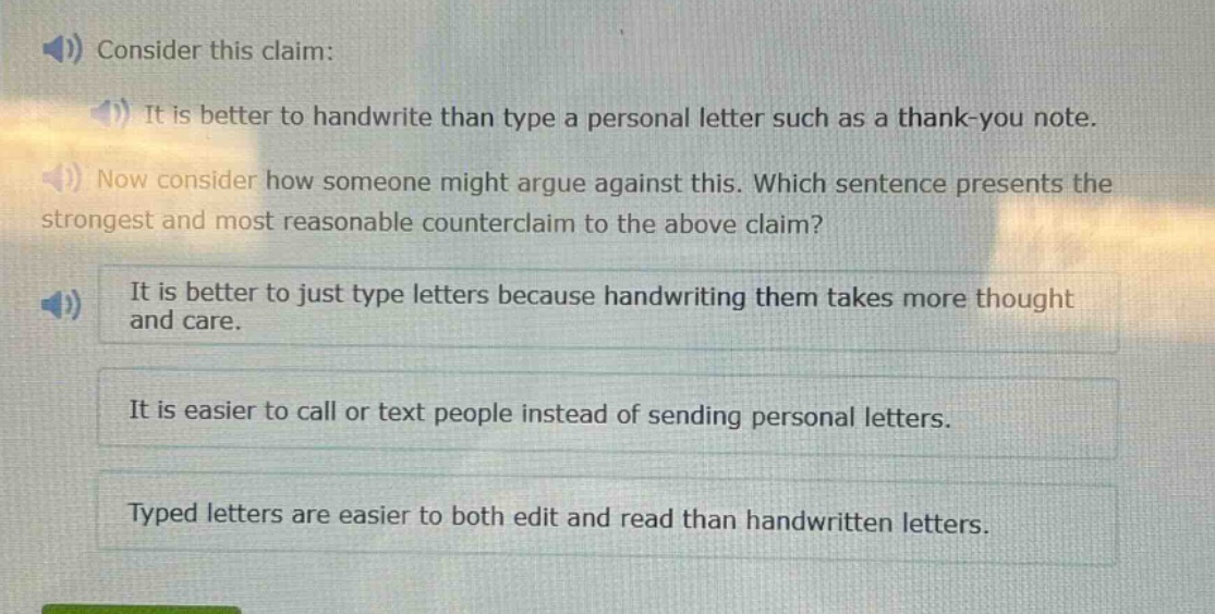 consider this claim: it is better to handwrite than type a personal letter such as a thank - you note. now consider how someone might argue against this. which sentence presents the strongest and most reasonable counterclaim to the above claim? it is better to just type letters because handwriting them takes more thought and care. it is easier to call or text people instead of sending personal letters. typed letters are easier to both edit and read than handwritten letters.