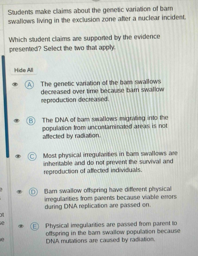 students make claims about the genetic variation of barn swallows living in the exclusion zone after a nuclear incident. which student claims are supported by the evidence presented? select the two that apply. hide all a the genetic variation of the barn swallows decreased over time because barn swallow reproduction decreased. b the dna of barn swallows migrating into the population from uncontaminated areas is not affected by radiation. c most physical irregularities in barn swallows are inheritable and do not prevent the survival and reproduction of affected individuals. d barn swallow offspring have different physical irregularities from parents because viable errors during dna replication are passed on. e physical irregularities are passed from parent to offspring in the barn swallow population because dna mutations are caused by radiation.