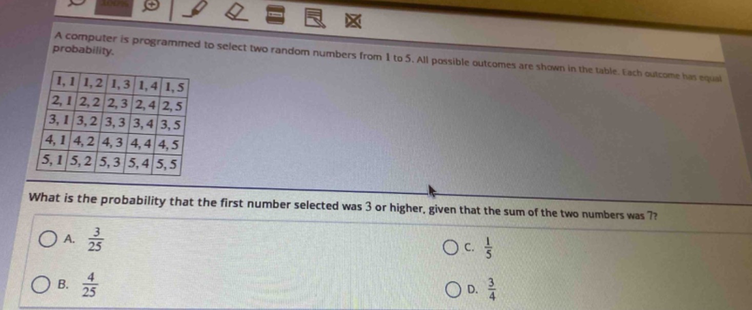 a computer is programmed to select two random numbers from 1 to 5. all possible outcomes are shown in the table. each outcome has equal probability.\n1,1 1,2 1,3 1,4 1,5\n2,1 2,2 2,3 2,4 2,5\n3,1 3,2 3,3 3,4 3,5\n4,1 4,2 4,3 4,4 4,5\n5,1 5,2 5,3 5,4 5,5\nwhat is the probability that the first number selected was 3 or higher, given that the sum of the two numbers was 7?\na. $\frac{3}{25}$\nc. $\frac{1}{5}$\nb. $\frac{4}{25}$\nd. $\frac{3}{4}$