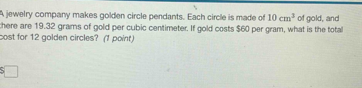 a jewelry company makes golden circle pendants. each circle is made of 10 cm³ of gold, and there are 19.32 grams of gold per cubic centimeter. if gold costs $60 per gram, what is the total cost for 12 golden circles? (1 point)