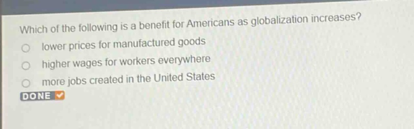 which of the following is a benefit for americans as globalization increases?\nlower prices for manufactured goods\nhigher wages for workers everywhere\nmore jobs created in the united states\ndone
