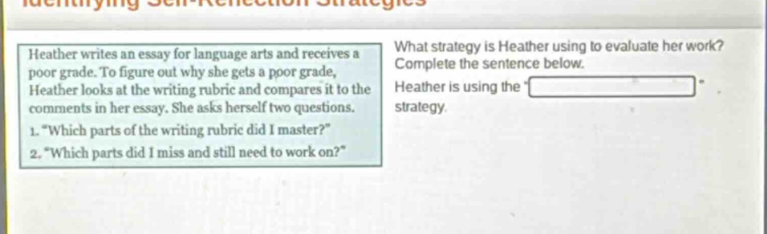 heather writes an essay for language arts and receives a poor grade. to figure out why she gets a poor grade, heather looks at the writing rubric and compares it to the comments in her essay. she asks herself two questions. 1. “which parts of the writing rubric did i master?” 2. “which parts did i miss and still need to work on?” what strategy is heather using to evaluate her work? complete the sentence below. heather is using the “______” strategy.