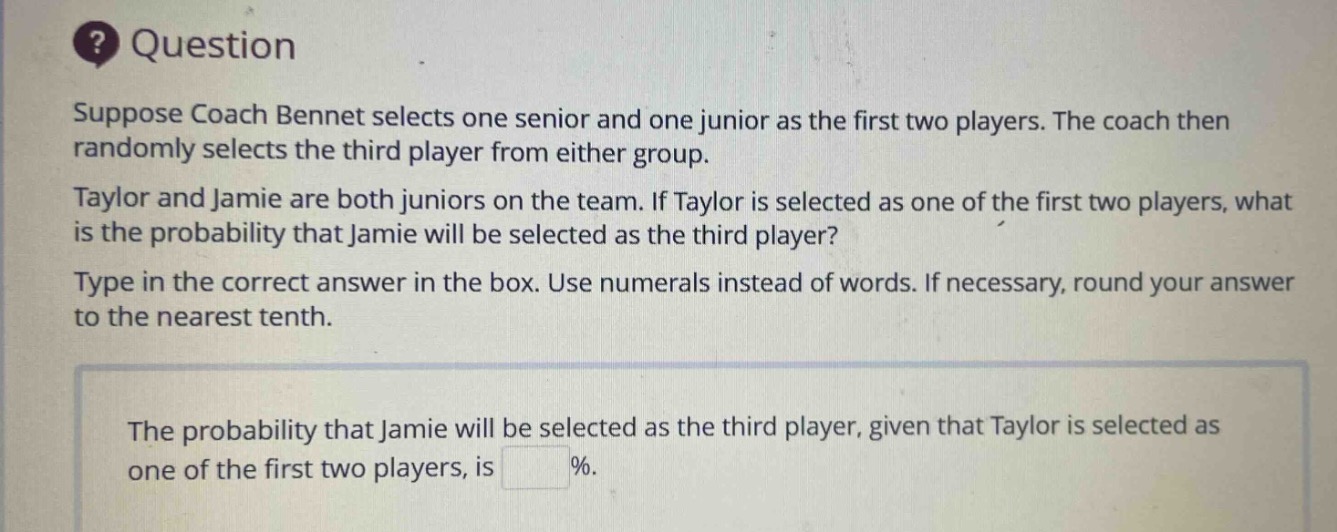 suppose coach bennet selects one senior and one junior as the first two players. the coach then randomly selects the third player from either group. taylor and jamie are both juniors on the team. if taylor is selected as one of the first two players, what is the probability that jamie will be selected as the third player? type in the correct answer in the box. use numerals instead of words. if necessary, round your answer to the nearest tenth. the probability that jamie will be selected as the third player, given that taylor is selected as one of the first two players, is %.