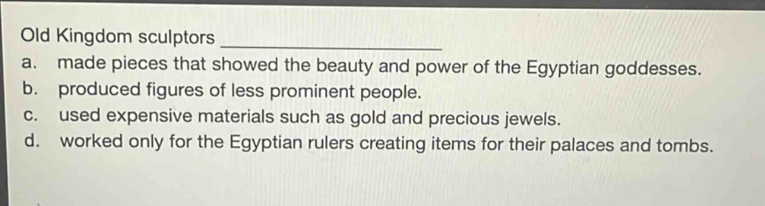 old kingdom sculptors \na. made pieces that showed the beauty and power of the egyptian goddesses.\nb. produced figures of less prominent people.\nc. used expensive materials such as gold and precious jewels.\nd. worked only for the egyptian rulers creating items for their palaces and tombs.