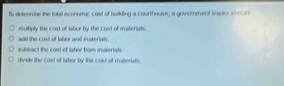 to determine the total economic cost of building a courthouse, a government leader should\n○ multiply the cost of labor by the cost of materials.\n○ add the cost of labor and materials.\n○ subtract the cost of labor from materials.\n○ divide the cost of labor by the cost of materials.