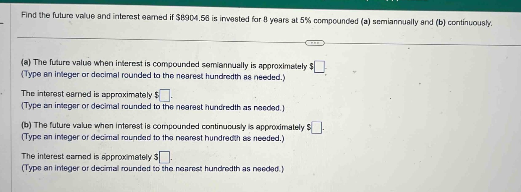 find the future value and interest earned if $8904.56 is invested for 8 years at 5% compounded (a) semiannually and (b) continuously.\n(a) the future value when interest is compounded semiannually is approximately $ . (type an integer or decimal rounded to the nearest hundredth as needed.)\nthe interest earned is approximately $ . (type an integer or decimal rounded to the nearest hundredth as needed.)\n(b) the future value when interest is compounded continuously is approximately $ . (type an integer or decimal rounded to the nearest hundredth as needed.)\nthe interest earned is approximately $ . (type an integer or decimal rounded to the nearest hundredth as needed.)