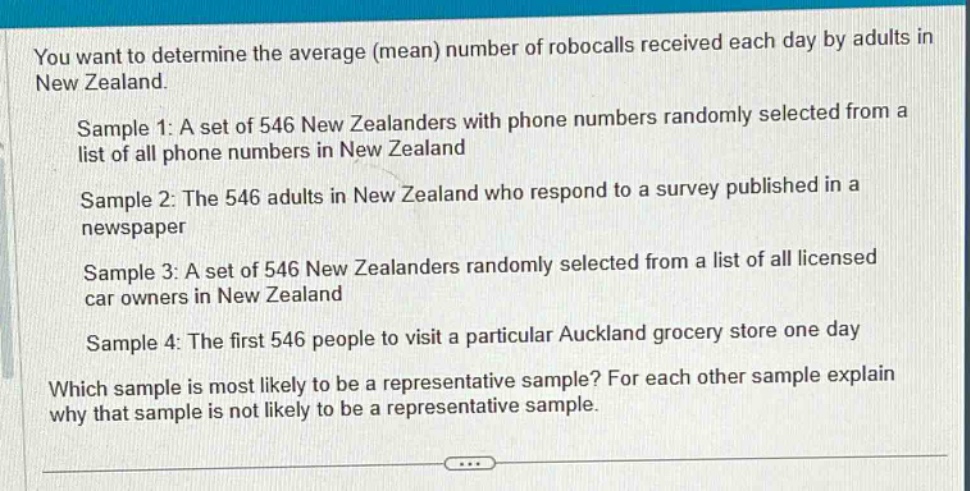 you want to determine the average (mean) number of robocalls received each day by adults in new zealand.\n\nsample 1: a set of 546 new zealanders with phone numbers randomly selected from a list of all phone numbers in new zealand\n\nsample 2: the 546 adults in new zealand who respond to a survey published in a newspaper\n\nsample 3: a set of 546 new zealanders randomly selected from a list of all licensed car owners in new zealand\n\nsample 4: the first 546 people to visit a particular auckland grocery store one day\n\nwhich sample is most likely to be a representative sample? for each other sample explain why that sample is not likely to be a representative sample.
