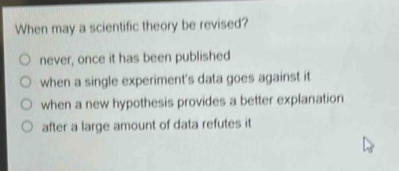 when may a scientific theory be revised?\nnever, once it has been published\nwhen a single experiments data goes against it\nwhen a new hypothesis provides a better explanation\nafter a large amount of data refutes it