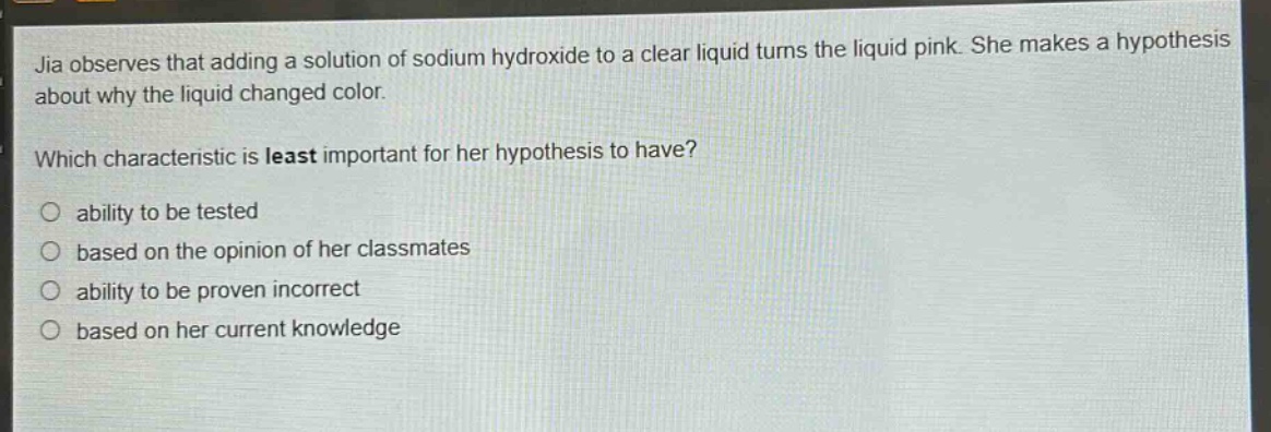 jia observes that adding a solution of sodium hydroxide to a clear liquid turns the liquid pink. she makes a hypothesis about why the liquid changed color. which characteristic is least important for her hypothesis to have? ability to be tested based on the opinion of her classmates ability to be proven incorrect based on her current knowledge