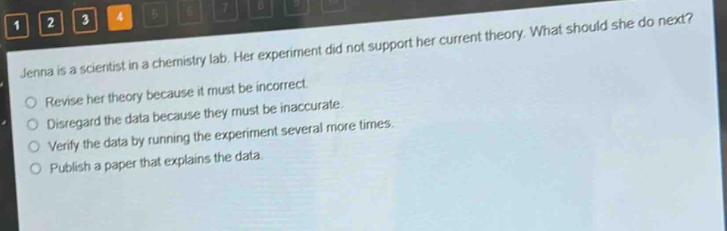 jenna is a scientist in a chemistry lab. her experiment did not support her current theory. what should she do next?\nrevise her theory because it must be incorrect.\ndisregard the data because they must be inaccurate.\nverify the data by running the experiment several more times.\npublish a paper that explains the data.