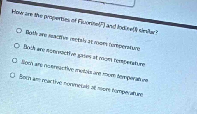 how are the properties of fluorine(f) and iodine(i) similar?\no both are reactive metals at room temperature\no both are nonreactive gases at room temperature\no both are nonreactive metals are room temperature\no both are reactive nonmetals at room temperature