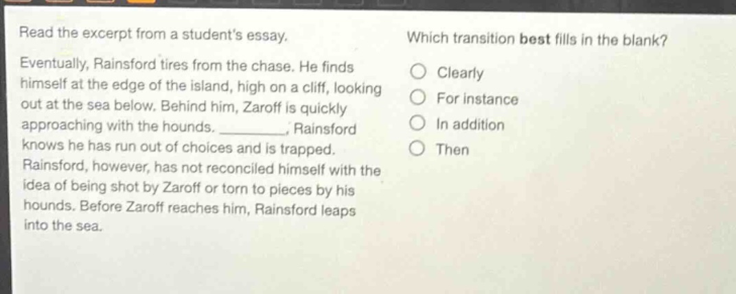 read the excerpt from a students essay. eventually, rainsford tires from the chase. he finds himself at the edge of the island, high on a cliff, looking out at the sea below. behind him, zaroff is quickly approaching with the hounds. _________, rainsford knows he has run out of choices and is trapped. rainsford, however, has not reconciled himself with the idea of being shot by zaroff or torn to pieces by his hounds. before zaroff reaches him, rainsford leaps into the sea. which transition best fills in the blank? clearly for instance in addition then