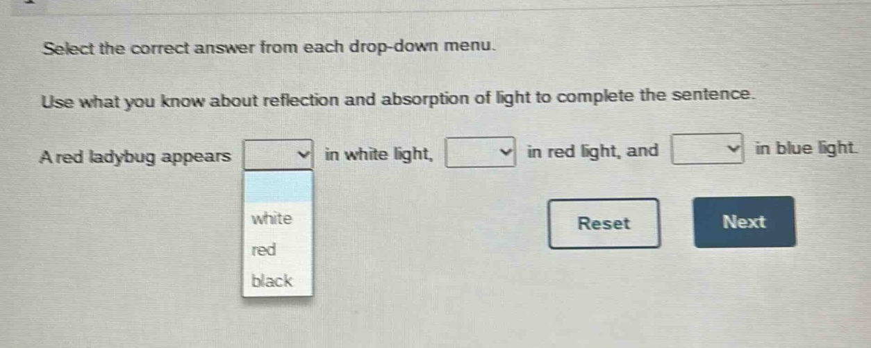 select the correct answer from each drop - down menu. use what you know about reflection and absorption of light to complete the sentence. a red ladybug appears in white light, in red light, and in blue light. white red black reset next